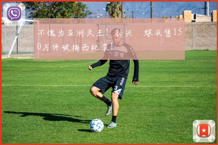 不愧为亚洲天王！孙兴慜球衣售150万件破梅西纪录！